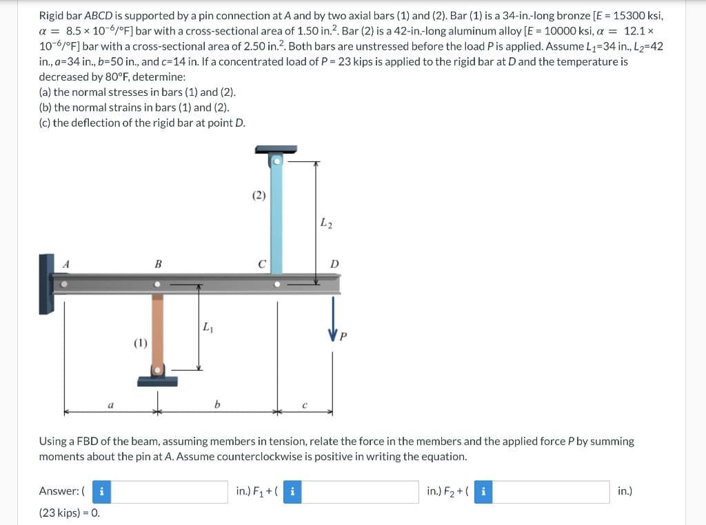 Rigid bar ABCD is supported by a pin connection at A and by two axial bars (1) and (2). Bar (1) is a 34-in-long bronze [E = 15300 ksi,
a = 8.5 x 10-6/°F] bar with a cross-sectional area of 1.50 in.?. Bar (2) is a 42-in.-long aluminum alloy [E = 10000 ksi, a = 12.1 x
10-6/°F] bar with a cross-sectional area of 2.50 in.2. Both bars are unstressed before the load P is applied. Assume L1=34 in., L2=42
in., a=34 in., b=50 in., and c=14 in. If a concentrated load of P = 23 kips is applied to the rigid bar at D and the temperature is
decreased by 80°F, determine:
(a) the normal stresses in bars (1) and (2).
(b) the normal strains in bars (1) and (2).
(c) the deflection of the rigid bar at point D.
(2)
L2
B
C
D
L1
(1)
Using a FBD of the beam, assuming members in tension, relate the force in the members and the applied force P by summing
moments about the pin at A. Assume counterclockwise is positive in writing the equation.
Answer: (
i
in.) F1 +( i
in.) F2 +( i
in.)
(23 kips) = 0.
