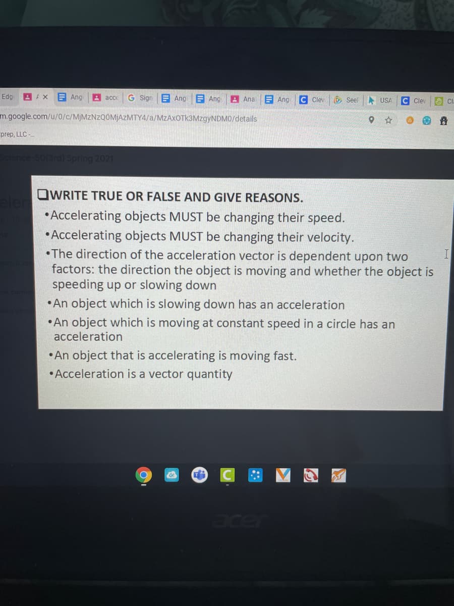 Edg
A AX
B Ang
A acce
G Sign
E Ang E Ang
A Anal
E Ang
C Clev
6 Seel
A USA
C Cley
CI
m.google.com/u/0/c/MJMZNZQOMJAZMTY4/a/MzAxOTk3MzgyNDM0/details
prep, LLC -
Sclence
rd) Spring 2021
OWRITE TRUE OR FALSE AND GIVE REASONS.
• Accelerating objects MUST be changing their speed.
• Accelerating objects MUST be changing their velocity.
•The direction of the acceleration vector is dependent upon two
factors: the direction the object is moving and whether the object is
speeding up or slowing down
• An object which is slowing down has an acceleration
• An object which is moving at constant speed in a circle has an
acceleration
• An object that is accelerating is moving fast.
• Acceleration is a vector quantity
acer
