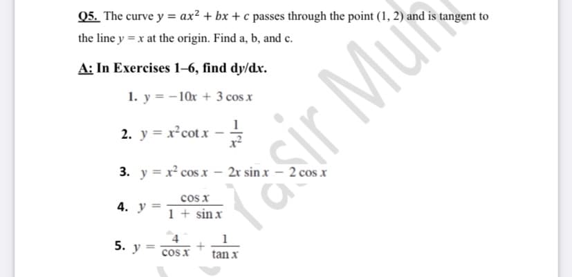 Q5. The curve y = ax? + bx + c passes through the point (1, 2) and is tangent to
the line y = x at the origin. Find a, b, and c.
A: In Exercises 1–6, find dy/dx.
1. y = -10x + 3 cos x
2. y = x²cotx -
3. y = x² cos x – 2r sin x – 2 cos x
cos x
1 + sin x
4. у -
4
5. y = cos X
tan x
sir Mut
