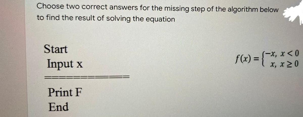 Choose two correct answers for the missing step of the algorithm below
to find the result of solving the equation
Start
S-x, x <0
x, x20
f(x) =
Input x
Print F
End
