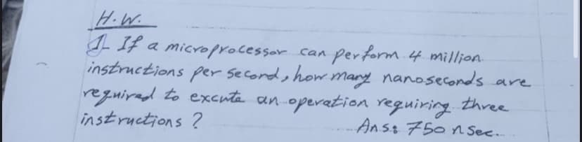 H.W.
- IF a microprocessor can perform 4 million
instructions per second, how mary nanoseconds are
reguirad to excuta an operation reguiring three
instructions ?
-Anst 750n Sec..
