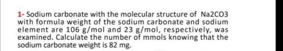 1- Sodium carbonate with the molecular structure of Na2CO3
with formula weight of the sodium carbonate and sodium
element are 106 g/mol and 23 g/mol, respectively, was
examined. Calculate the number of mmols knowing that the
sodium carbonate weight is 82 mg.
