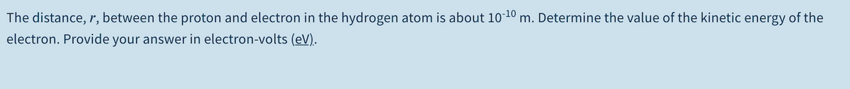 The distance, r, between the proton and electron in the hydrogen atom is about 1010 m. Determine the value of the kinetic energy of the
electron. Provide your answer in electron-volts (eV).
