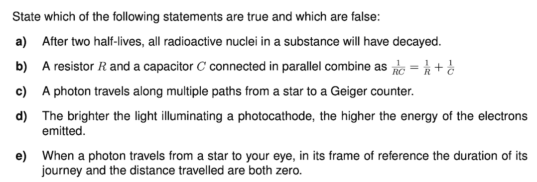 State which of the following statements are true and which are false:
a)
After two half-lives, all radioactive nuclei in a substance will have decayed.
b) A resistor R and a capacitor C connected in parallel combine as G = +
c) A photon travels along multiple paths from a star to a Geiger counter.
d) The brighter the light illuminating a photocathode, the higher the energy of the electrons
emitted.
e) When a photon travels from a star to your eye, in its frame of reference the duration of its
journey and the distance travelled are both zero.
