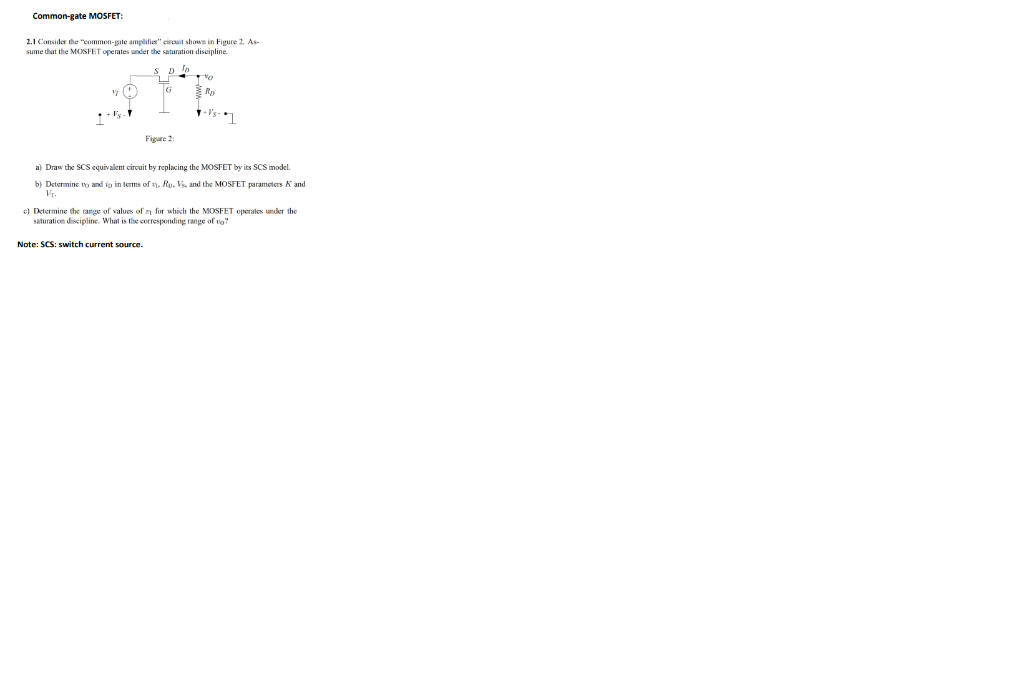 Common-gate MOSFET:
2.1 Cansider the "eommen-gate amplifier" circuit shown in Figure 2. As-
sume that the MOSFET operates under the saturation discipline.
-Vs-
Figure 2:
a) Draw the SCs cquivalent circuit by replacing the MOSFET by its sCS model.
Determine to and io in terms of 1y, Ro. Vs and the MOSFET parameters K and
el Determine the range of value of n for which the MOSFET operates under the
saturation discipline. What is the corresponding range of vo?
Note: SCS: switch current source.
