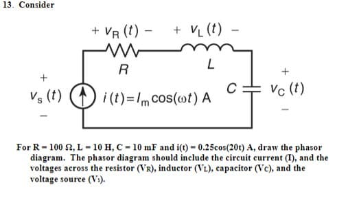 13. Consider
+ VR (t) -
+ V₁ (t) -
R
L
+
C
Vs (t) i(t)=/m cos(ot) A
Vc (t)
For R = 100 £2, L = 10 H, C = 10 mF and i(t) = 0.25cos(20t) A, draw the phasor
diagram. The phasor diagram should include the circuit current (I), and the
voltages across the resistor (VR), inductor (VL), capacitor (Vc), and the
voltage source (Vs).