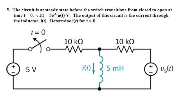 5. The circuit is at steady state before the switch transitions from closed to open at
time t = 0. v:(t) = 5e5'u(t) V. The output of this circuit is the current through
the inductor, i(t). Determine i(t) for t> 0.
t = 0
Xo
10 ko
10 kQ
i(t)3 5 mH
5 V
