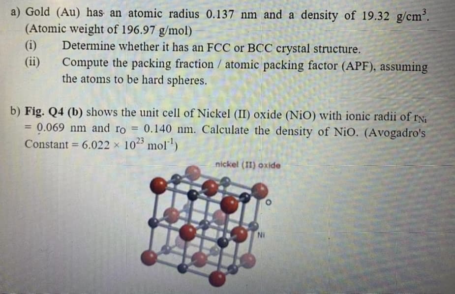 a) Gold (Au) has an atomic radius 0.137 nm and a density of 19.32 g/cm'.
(Atomic weight of 196.97 g/mol)
Determine whether it has an FCC or BCC crystal structure.
Compute the packing fraction/ atomic packing factor (APF), assuming
the atoms to be hard spheres.
(i)
(ii)
b) Fig. Q4 (b) shows the unit cell of Nickel (II) oxide (NiO) with ionic radii of ry
0.069 nm and ro = 0.140 nm. Calculate the density of NiO. (Avogadro's
Constant = 6.022 x 1025 mol)
%3D
%3D
nickel (II) oxide
Ni
