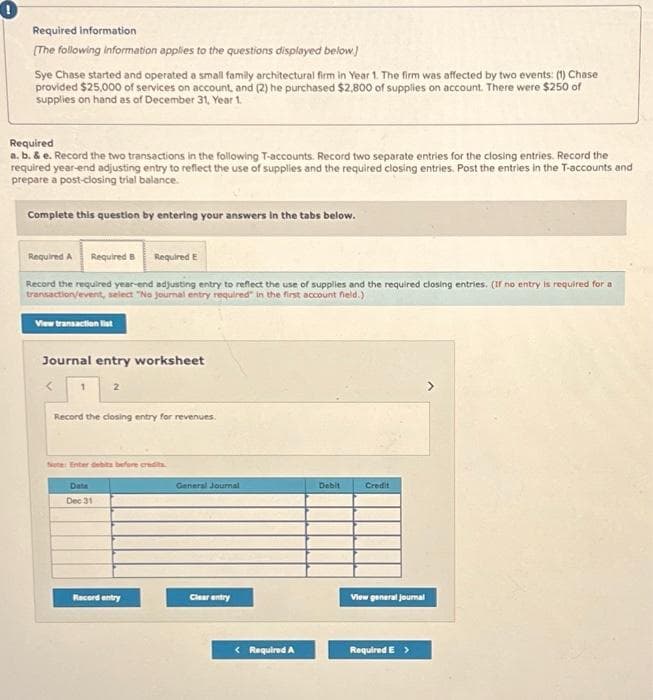 Required information
[The following information applies to the questions displayed below.)
Sye Chase started and operated a small family architectural firm in Year 1. The firm was affected by two events: (1) Chase
provided $25,000 of services on account, and (2) he purchased $2,800 of supplies on account. There were $250 of
supplies on hand as of December 31, Year 1.
Required
a. b. & e. Record the two transactions in the following T-accounts. Record two separate entries for the closing entries. Record the
required year-end adjusting entry to reflect the use of supplies and the required closing entries. Post the entries in the T-accounts and
prepare a post-closing trial balance.
Complete this question by entering your answers in the tabs below.
Required A Required 8 Required E
Record the required year-end adjusting entry to reflect the use of supplies and the required closing entries. (If no entry is required for a
transaction/event, select "No journal entry required in the first account field.)
View transaction list
Journal entry worksheet
1
2
Record the closing entry for revenues.
Note: Enter debits before credits
Date
Dec 31
Record entry
General Journal
Clear entry
< Required A
Debit
Credit
View general Journal
Required E >