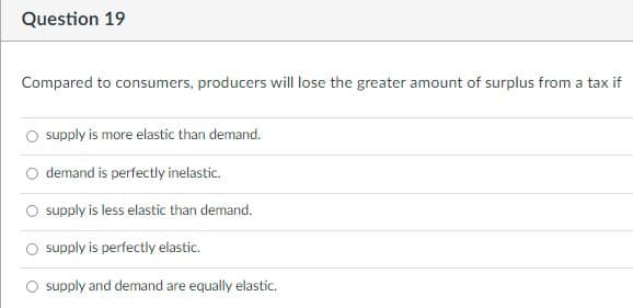 Question 19
Compared to consumers, producers will lose the greater amount of surplus from a tax if
supply is more elastic than demand.
demand is perfectly inelastic.
supply is less elastic than demand.
O supply is perfectly elastic.
O supply and demand are equally elastic.
