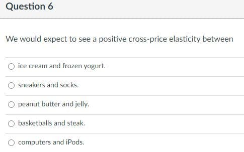 Question 6
We would expect to see a positive cross-price elasticity between
O ice cream and frozen yogurt.
sneakers and socks.
peanut butter and jelly.
basketballs and steak.
computers and iPods.
