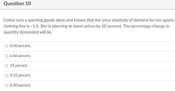 Question 10
Celine runs a sporting goods store and knows that the price elasticity of demand for her sports
clothing line is -1.5. She is planning to lower prices by 10 percent. The percentage change in
quantity demanded will be
0.06 percent.
O 6.66 percent.
O 15 percent.
O 0.15 percent.
8.50 percent.
