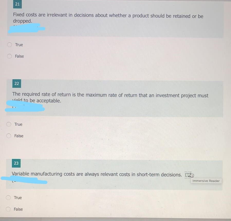 21
Fixed costs are irrelevant in decisions about whether a product should be retained or be
dropped.
True
False
22
The required rate of return is the maximum rate of return that an investment project must
viald to be acceptable.
True
False
23
Variable manufacturing costs are always relevant costs in short-term decisions.
Immersive Reader
True
False
