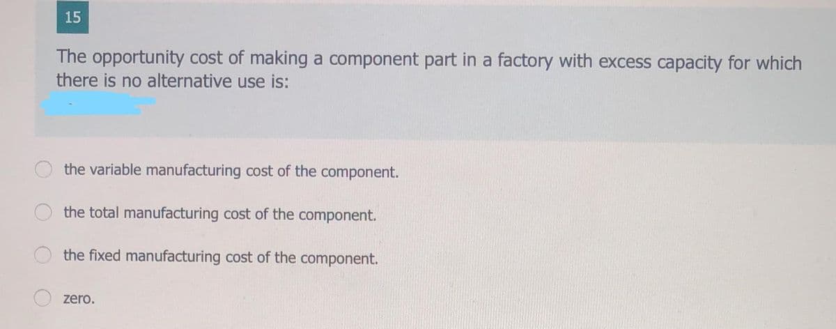 15
The opportunity cost of making a component part in a factory with excess capacity for which
there is no alternative use is:
the variable manufacturing cost of the component.
the total manufacturing cost of the component.
the fixed manufacturing cost of the component.
zero.
