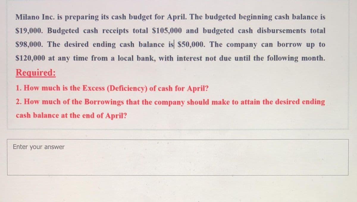 Milano Inc. is preparing its cash budget for April. The budgeted beginning cash balance is
$19,000. Budgeted cash receipts total $105,000 and budgeted cash disbursements total
$98,000. The desired ending cash balance is $50,000. The company can borrow up to
$120,000 at any time from a local bank, with interest not due until the following month.
Required:
1. How much is the Excess (Deficiency) of cash for April?
2. How much of the Borrowings that the company should make to attain the desired ending
cash balance at the end of April?
Enter your answer
