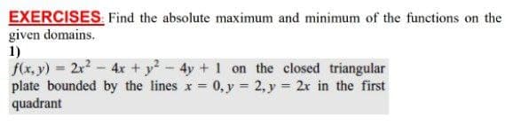 EXERCISES. Find the absolute maximum and minimum of the functions on the
given domains.
1)
f(x, y) = 2x2-4x +y-4y + 1 on the closed triangular
plate bounded by the lines x = 0, y = 2, y = 2x in the first
quadrant
