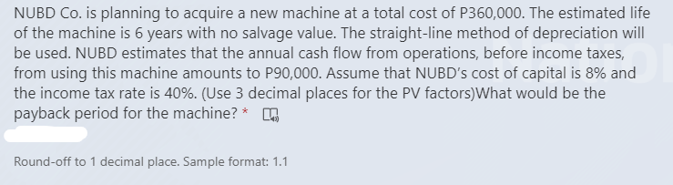 NUBD Co. is planning to acquire a new machine at a total cost of P360,000. The estimated life
of the machine is 6 years with no salvage value. The straight-line method of depreciation will
be used. NUBD estimates that the annual cash flow from operations, before income taxes,
from using this machine amounts to P90,000. Assume that NUBD's cost of capital is 8% and
the income tax rate is 40%. (Use 3 decimal places for the PV factors)What would be the
payback period for the machine? * o
Round-off to 1 decimal place. Sample format: 1.1
