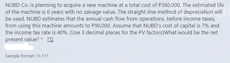 NUBD Co. is planning to acquire a new machine at a total cost of P360,000. The estimated life
of the machine is 6 years with no salvage value. The straight-line method of depreciation will
be used. NUBD estimates that the annual cash flow from operations, before income taxes,
from using this machine amounts to P90,000. Assume that NUBD's cost of capital is 7% and
the income tax rate is 40%. (Use 3 decimal places for the PV factors)What would be the net
present value? *
Sample format: 11,111
