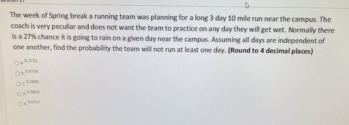 The week of Spring break a running team was planning for a long 3 day 10 mile run near the campus. The
coach is very peculiar and does not want the team to practice on any day they will get wet. Normally there
is a 27% chance it is going to rain on a given day near the campus. Assuming all days are independent of
one another, find the probability the team will not run at least one day. (Round to 4 decimal places)
O a. 0.2732
Оь.0.6109
0.3890
Oc.
8086'0 PO
O e 0.0197

