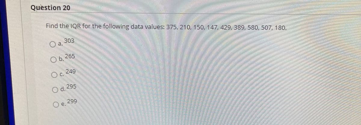 Question 20
Find the IQR for the following data values: 375, 210, 150, 147, 429, 3B89, 580, 507, 180.
303
O a.
O b, 265
249
O.2
Od. 295
299
