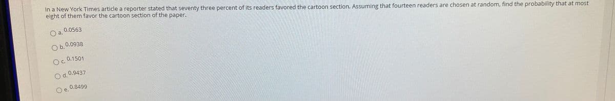 In a New York Times article a reporter stated that seventy three percent of its readers favored the cartoon section. Assuming that fourteen readers are chosen at random, find the probability that at most
eight of them favor the cartoon section of the paper.
0.0563
O a.
O b.
0.0938
0.1501
C.
O d. 0.9437
0.8499
O e.
