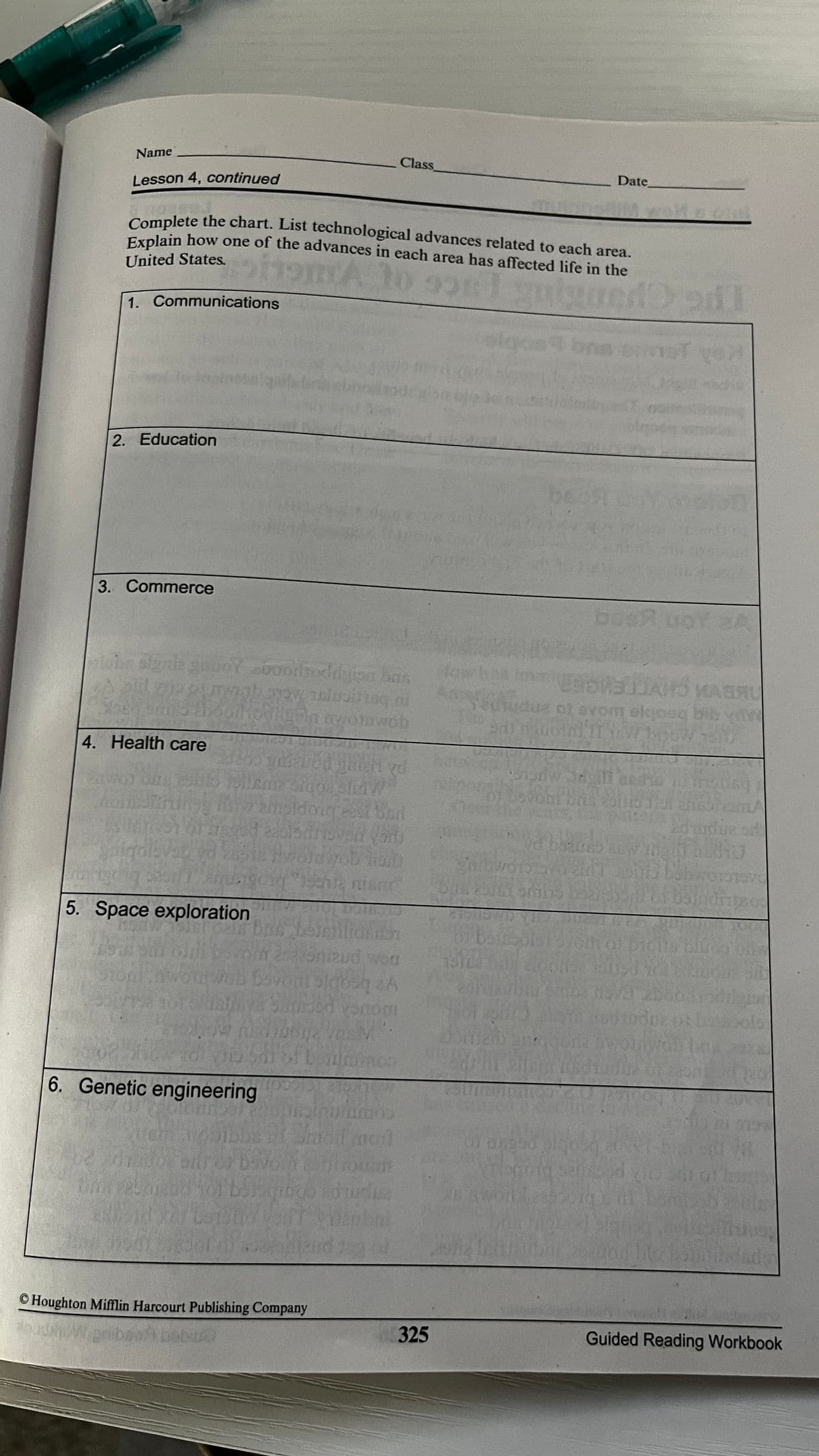 Name
Class
Date
Lesson 4, continued
Complete the chart. List technological advances related to each area.
Explain how one of the advances in each area has affected life in the
United States,
1. Communications
2. Education
3. Commerce
bost
Y2A
odigion bas
WABRU
ob
A beobje woe to ephipet
4. Неalth care
Pd
Stgo
5. Space exploration
wouch pocng
beninos
6. Genetic engineering
© Houghton Mifflin Harcourt Publishing Company
325
Guided Reading Workbook
