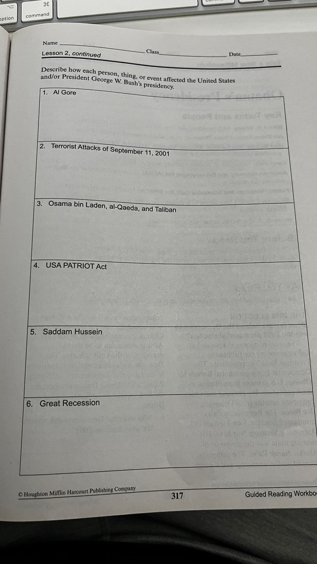 command
option
Name
Lesson 2, continued
Class
Date
Describe how each person, thing, or event affected the United States
and/or President George W. Bush's presidency.
1. Al Gore
2. Terrorist Attacks of September 11, 2001
3. Osama bin Laden, al-Qaeda, and Taliban
4. USA PATRIOT Act
5. Saddam Hussein
6. Great Recession
© Houghton MifMlin Harcourt Publishing Company
Guided Reading Workbo
317
