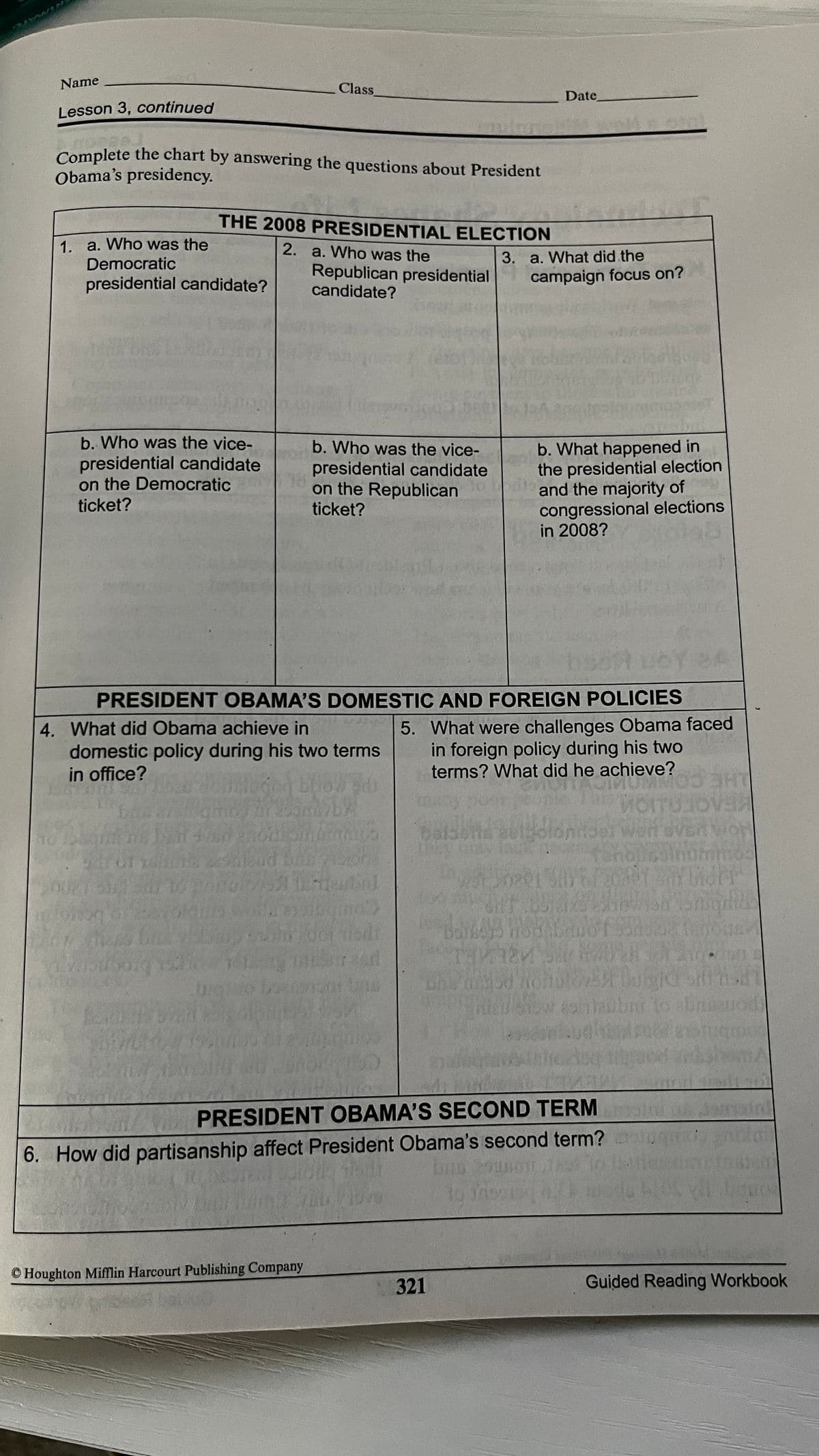 Name
Class
Date
Lesson 3, continued
Complete the chart by answering the questions about President
Obama's presidency.
THE 2008 PRESIDENTIAL ELECTION
1. a. Who was the
Democratic
2. a. Who was the
3. a. What did the
Republican presidential
candidate?
presidential candidate?
campaign focus on?
b. Who was the vice-
b. Who was the vice-
presidential candidate
on the Democratic
ticket?
b. What happened in
the presidential election
and the majority of
congressional elections
in 2008?
presidential candidate
on the Republican
ticket?
PRESIDENT OBAMA'S DOMESTIC AND FOREIGN POLICIES
4. What did Obama achieve in
domestic policy during his two terms
in office?
5. What were challenges Obama faced
in foreign policy during his two
terms? What did he achieve?
Anumos
Ho
Obrir
PRESIDENT OBAMA'S SECOND TERM
6. How did partisanship affect President Obama's second term?
© Houghton Mifflin Harcourt Publishing Company
321
Guided Reading Workbook
