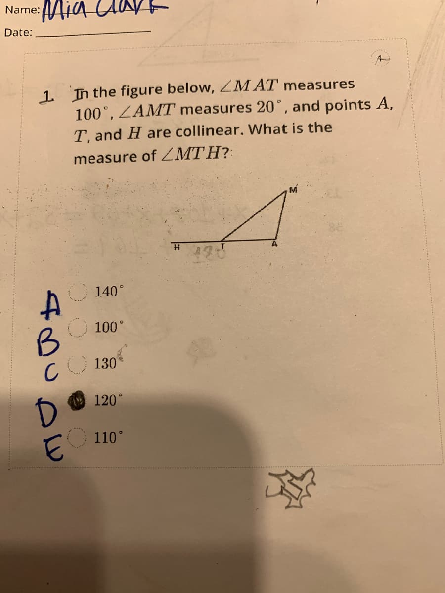 Name:
Date:
Mia
1. In the figure below, ZMAT measures
100°, ZAMT measures 20°, and points A,
T, and H are collinear. What is the
measure of MTH?
140°
A
B
CO 130
O 100°
D
EO
120°
110°
H 420