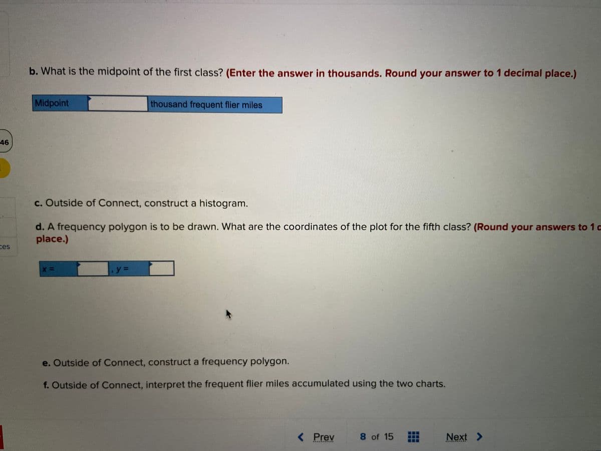 46
ces
b. What is the midpoint of the first class? (Enter the answer in thousands. Round your answer to 1 decimal place.)
Midpoint
c. Outside of Connect, construct a histogram.
d. A frequency polygon is to be drawn. What are the coordinates of the plot for the fifth class? (Round your answers to 10
place.)
X =
thousand frequent flier miles
y =
e. Outside of Connect, construct a frequency polygon.
f. Outside of Connect, interpret the frequent flier miles accumulated using the two charts.
< Prev
***********
8 of 15
Next >
*******
