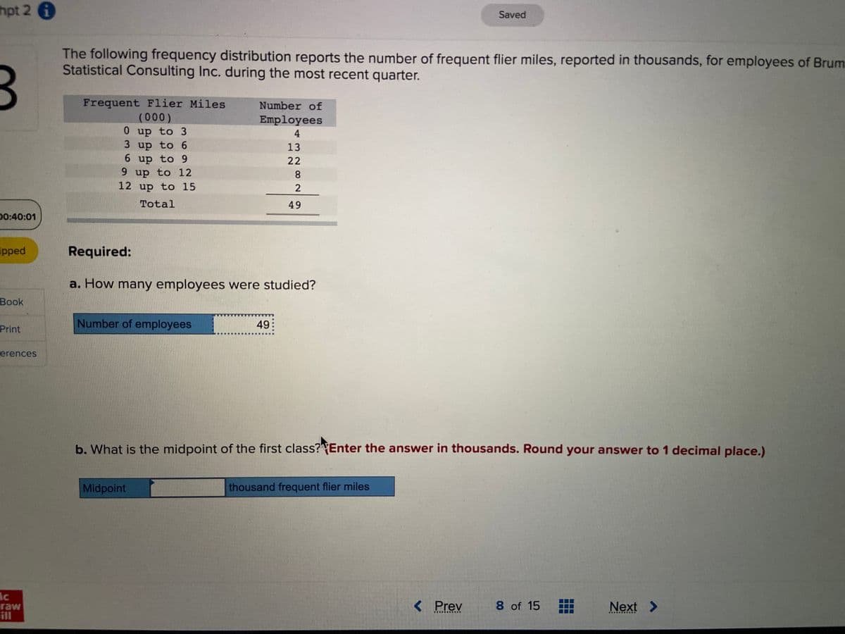 hpt 2 i
00:40:01
ipped
Book
Print
erences
lc
raw
The following frequency distribution reports the number of frequent flier miles, reported in thousands, for employees of Brum
Statistical Consulting Inc. during the most recent quarter.
Frequent Flier Miles
(000)
0 up to 3
3 up to 6
6 up to 9
9 up to 12
12 up to 15
Total
Required:
a. How many employees were studied?
Number of employees
Number of
Employees
4
13
22
8
2
49
Midpoint
49
b. What is the midpoint of the first class? Enter the answer in thousands. Round your answer to 1 decimal place.)
Saved
thousand frequent flier miles
< Prev
8 of 15 #
Next >
************