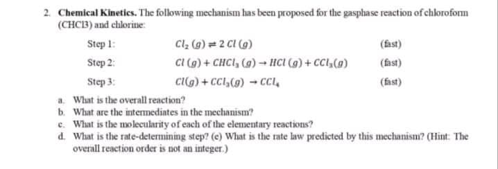 2. Chemical Kineties. The following mechanism has been proposed for the gasphase reaction of chloroform
(CHC3) and chlorine:
Cl, (9) = 2 CI (9)
CI (g) + CHCI, (a) - HCI (g) + CCl,(0)
cig) + CCl,(9) - Cı,
Step 1:
(fast)
Step 2:
(fast)
Step 3:
(fast)
a. What is the overall reaction?
b. What are the intermediates in the mechanism?
c. What is the molecularity of each of the elementary reactions?
d. What is the rate-determining step? (e) What is the rate law predicted by this mechanism? (Hint: The
overall reaction order is not an integer.)
