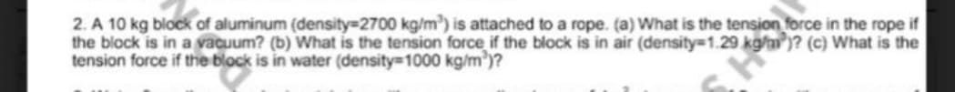 2. A 10 kg block of aluminum (density 2700 kg/m) is attached to a rope. (a) What is the tension force in the rope if
the block is in a vacuum? (b) What is the tension force if the block is in air (density 1.29 kg/nm )? (c) What is the
tension force if the block is in water (density 1000 kg/m')?
