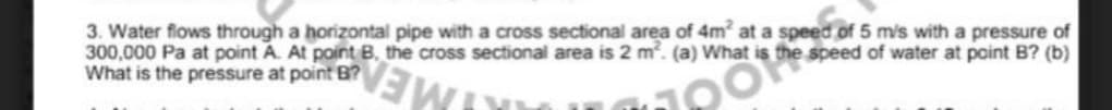 3. Water flows through a horizontal pipe with a cross sectional area of 4m at a speed of 5 mis with a pressure of
300,000 Pa at point A. At point B, the cross sectional area is 2 m. (a) What is the speed of water at point B? (b)
What is the pressure at point B?
