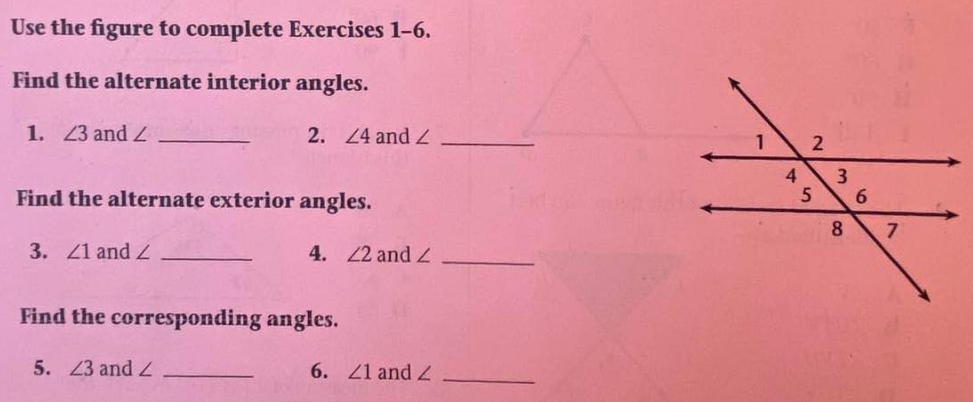 Use the figure to complete Exercises 1-6.
Find the alternate interior angles.
1. 23 and Z
2. 4 and Z
1.
4
3
Find the alternate exterior angles.
8
3. 41 and
4. 22 and 2
Find the corresponding angles.
5. 23 and Z
6. Z1 and
