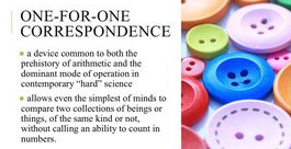 ONE-FOR-ONE
CORRESPONDENCE
a device common to both the
prehistory of arithmetic and the
dominant mode of operation in
contemporary "hard" science
allows even the simplest of minds to
compare two collections of beings or
things, of the same kind or not,
without calling an ability to count in
numbers.
