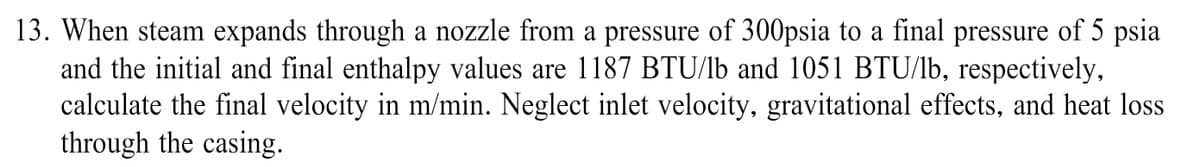 13. When steam expands through a nozzle from a pressure of 300psia to a final pressure of 5 psia
and the initial and final enthalpy values are 1187 BTU/lb and 1051 BTU/lb, respectively,
calculate the final velocity in m/min. Neglect inlet velocity, gravitational effects, and heat loss
through the casing.
