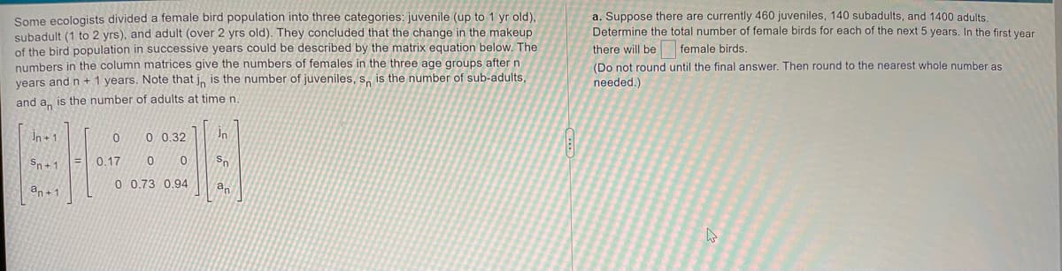 Some ecologists divided a female bird population into three categories: juvenile (up to 1 yr old),
subadult (1 to 2 yrs), and adult (over 2 yrs old). They concluded that the change in the makeup
of the bird population in successive years could be described by the matrix equation below. The
numbers in the column matrices give the numbers of females in the three age groups after n
vears and n + 1 years. Note that j, is the number of juveniles, s, is the number of sub-adults,
a. Suppose there are currently 460 juveniles, 140 subadults, and 1400 adults,
Determine the total number of female birds for each of the next 5 years. In the first vear
there will be female birds.
(Do not round until the final answer. Then round to the nearest whole number as
needed.)
and a, is the number of adults at timen
In + 1
0 0.32
in
Sn+1
0.17
0 0.73 0.94
an
an+1
