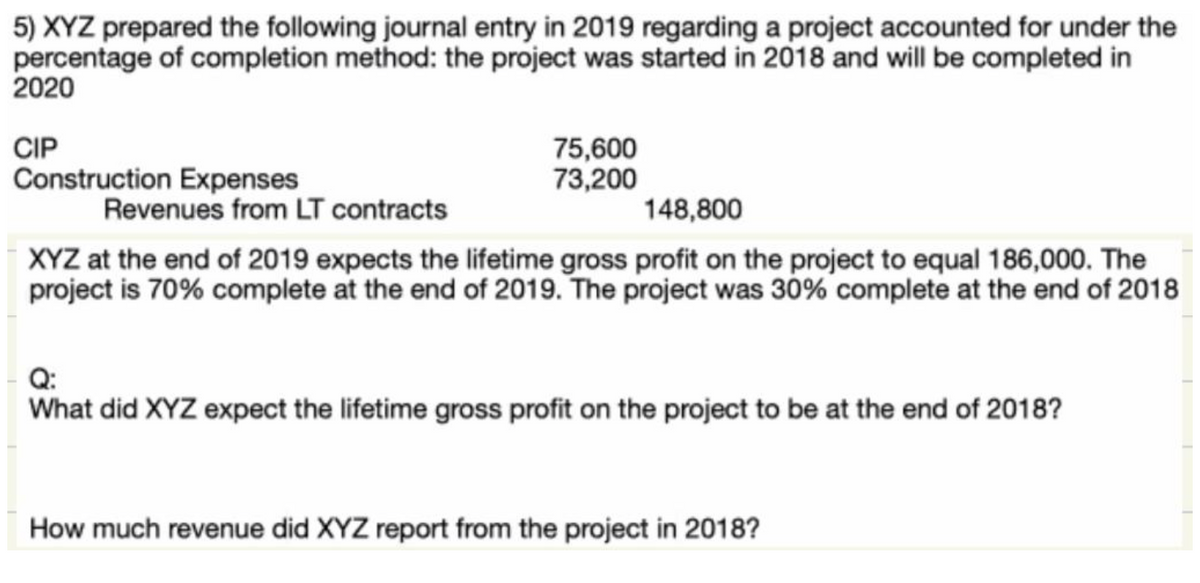 5) XYZ prepared the following journal entry in 2019 regarding a project accounted for under the
percentage of completion method: the project was started in 2018 and will be completed in
2020
CIP
Construction Expenses
Revenues from LT contracts
75,600
73,200
148,800
XYZ at the end of 2019 expects the lifetime gross profit on the project to equal 186,000. The
project is 70% complete at the end of 2019. The project was 30% complete at the end of 2018
Q:
What did XYZ expect the lifetime gross profit on the project to be at the end of 2018?
How much revenue did XYZ report from the project in 2018?