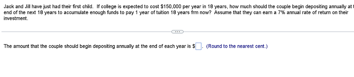 Jack and Jill have just had their first child. If college is expected to cost $150,000 per year in 18 years, how much should the couple begin depositing annually at t
end of the next 18 years to accumulate enough funds to pay 1 year of tuition 18 years frm now? Assume that they can earn a 7% annual rate of return on their
investment.
The amount that the couple should begin depositing annually at the end of each year is $
(Round to the nearest cent.)