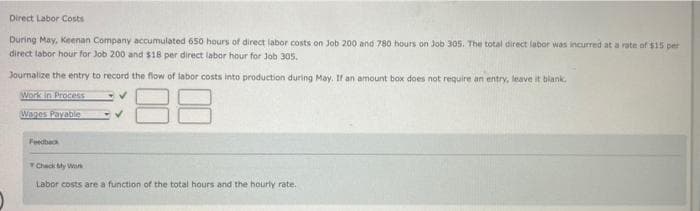 Direct Labor Costs
During May, Keenan Company accumulated 650 hours of direct labor costs on Job 200 and 780 hours on Job 305. The total direct labor was incurred at a rate of $15 per
direct labor hour for Job 200 and $18 per direct labor hour for Job 305.
Journalize the entry to record the flow of labor costs into production during May. If an amount box does not require an entry, leave it blank.
Work in Process
88
Wages Payable
Feedback
Check My Work
Labor costs are a function of the total hours and the hourly rate.