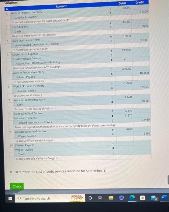 Solution:
a.
1. Work in Process Inventory
Supplies Inventory
To record supplies usage for audit engagements
2. Travel Expense
Cash
To record travel expenses for partner
3. Fixed Overhead Control:
Accumulated Depreciation-Laptops
To record laptop depreciation
4. Depreciation Expense
Fixed Overhead Control
Accumulated Depreciation-Building
To record depreciation on NYC building
5. Work in Process Inventory
Salaries Payable
To accrue partner salaries
6. Work in Process Inventory
Salaries Payable
To accrue audit salaries
7. Work in Process Inventory
Cash
To record audit-related travel costs
8. Fixed Overhead Control
Account
Wages Payable
To accrue office assistant wages
10. Salaries Payable
Wages Payable
Cash
To pay accrued salaries and wages
b. Determine the cost of audit services rendered for September. S
Check
Type here to search
수
#
00
+
0
+
Insurance Expense
Prepaid Insurance and Taxes
To record expiration of prepaid insurance and property taxes on downtown building
9. Variable Overhead Control
÷
=
000
+
#
00
#
÷
+
#
#
+
000
Debit
10000
16000
13000
195000
it.
400000
515800
38800
22490
11970
6800
Credit
10000
16000
13000
400000
515800
38800
34460
6880