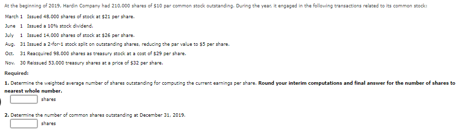 At the beginning of 2019, Hardin Company had 210,000 shares of $10 par common stock outstanding. During the year, it engaged in the following transactions related to its common stock:
March 1 Issued 48,000 shares of stock at $21 per share.
June 1 Issued a 10% stock dividend.
July 1 Issued 14,000 shares of stock at $26 per share.
Aug. 31 Issued a 2-for-1 stock split on outstanding shares, reducing the par value to $5 per share.
Oct. 31 Reacquired 98,000 shares as treasury stock at a cost of $29 per share.
Nov. 30 Reissued 53,000 treasury shares at a price of $32 per share.
Required:
1. Determine the weighted average number of shares outstanding for computing the current earnings per share. Round your interim computations and final answer for the number of shares to
nearest whole number.
shares
2. Determine the number of common shares outstanding at December 31, 2019.
shares