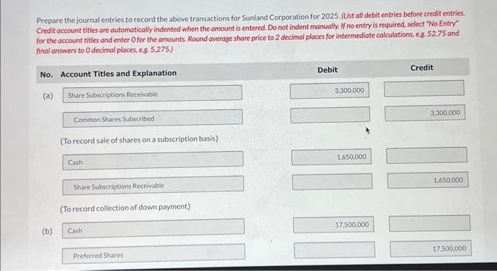 Prepare the journal entries to record the above transactions for Sunland Corporation for 2025. (List all debit entries before credit entries.
Credit account titles are automatically indented when the amount is entered. Do not indent manually. If no entry is required, select "No Entry"
for the account titles and enter O for the amounts. Round average share price to 2 decimal places for intermediate calculations, e.g. 52.75 and
final answers to O decimal places, e.g. 5,275.)
No. Account Titles and Explanation
(a)
Share Subscriptions Receivable
(b)
Common Shares Subscribed
(To record sale of shares on a subscription basis)
Cash
Share Subscriptions Receivable
(To record collection of down payment)
Cash
Preferred Shares
Debit
3,300,000
1,650,000
17,500,000
Credit
3,300,000
1,650,000
17,500,000