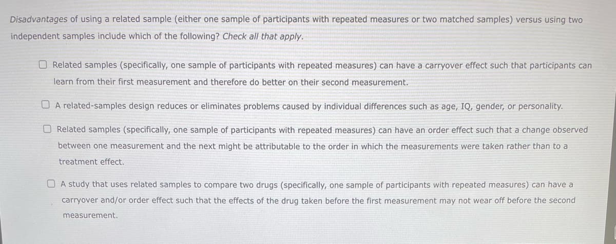 Disadvantages of using a related sample (either one sample of participants with repeated measures or two matched samples) versus using two
independent samples include which of the following? Check all that apply.
Related samples (specifically, one sample of participants with repeated measures) can have a carryover effect such that participants can
learn from their first measurement and therefore do better on their second measurement.
A related-samples design reduces or eliminates problems caused by individual differences such as age, IQ, gender, or personality.
Related samples (specifically, one sample of participants with repeated measures) can have an order effect such that a change observed
between one measurement and the next might be attributable to the order in which the measurements were taken rather than to a
treatment effect.
A study that uses related samples to compare two drugs (specifically, one sample of participants with repeated measures) can have a
carryover and/or order effect such that the effects of the drug taken before the first measurement may not wear off before the second
measurement.