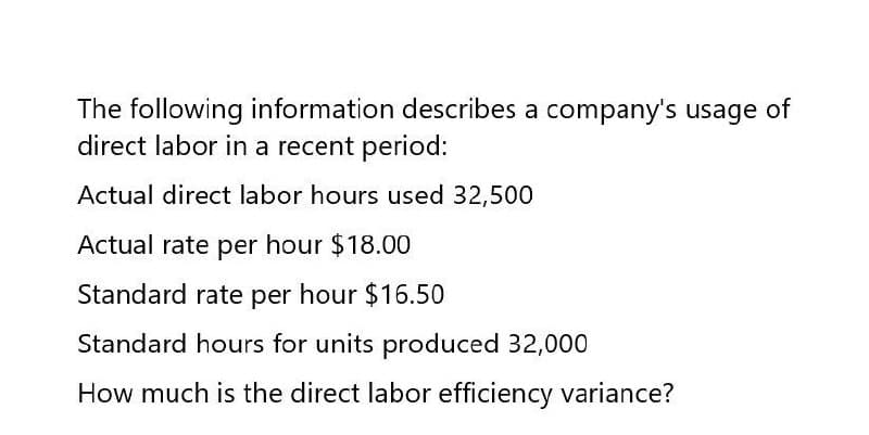 The following information describes a company's usage of
direct labor in a recent period:
Actual direct labor hours used 32,500
Actual rate per hour $18.00
Standard rate per hour $16.50
Standard hours for units produced 32,000
How much is the direct labor efficiency variance?