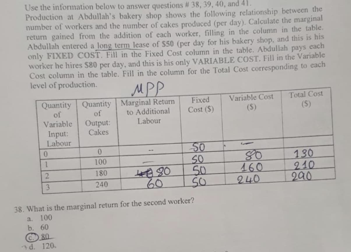 Quantity Quantity Marginal Return
to Additional
Labour
Variable Cost
Total Cost
Fixed
Cost ($)
of
of
(S)
(S)
Variable
Output:
Cakes
Input:
Labour
50
SO
50
0.
130
210
290
100
460
240
2.
180
3.
240
60
38. What is the marginal return for the second worker?
a. 100
b. 60
C. 80
d. 120.
