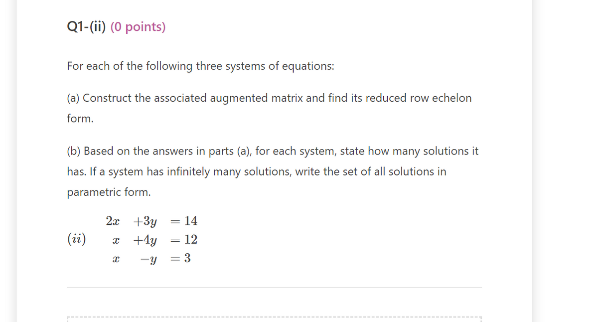 Q1-(ii) (0 points)
For each of the following three systems of equations:
(a) Construct the associated augmented matrix and find its reduced row echelon
form.
(b) Based on the answers in parts (a), for each system, state how many solutions it
has. If a system has infinitely many solutions, write the set of all solutions in
parametric form.
(ii)
2x
X
X
+3y = 14
+4y
= 12
-Y
= 3