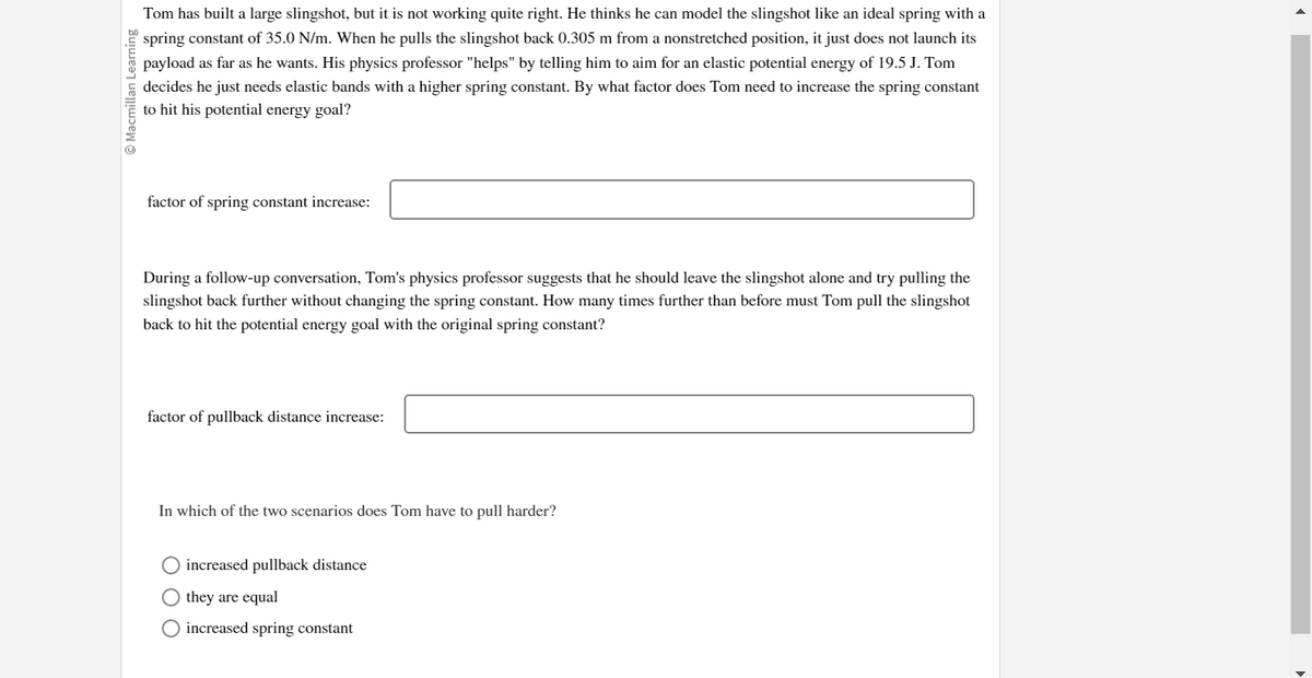 Tom has built a large slingshot, but it is not working quite right. He thinks he can model the slingshot like an ideal spring with a
spring constant of 35.0 N/m. When he pulls the slingshot back 0.305 m from a nonstretched position, it just does not launch its
payload as far as he wants. His physics professor "helps" by telling him to aim for an elastic potential energy of 19.5 J. Tom
decides he just needs elastic bands with a higher spring constant. By what factor does Tom need to increase the spring constant
to hit his potential energy goal?
factor of spring constant increase:
During a follow-up conversation, Tom's physics professor suggests that he should leave the slingshot alone and try pulling the
slingshot back further without changing the spring constant. How many times further than before must Tom pull the slingshot
back to hit the potential energy goal with the original spring constant?
factor of pullback distance increase:
In which of the two scenarios does Tom have to pull harder?
O increased pullback distance
they are equal
O increased spring constant