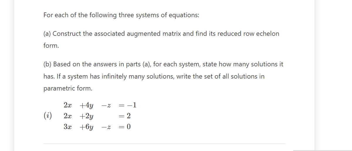 For each of the following three systems of equations:
(a) Construct the associated augmented matrix and find its reduced row echelon
form.
(b) Based on the answers in parts (a), for each system, state how many solutions it
has. If a system has infinitely many solutions, write the set of all solutions in
parametric form.
(i)
2x+4y
2x +2y
3x +6y - z
-z = −1
2
= 0